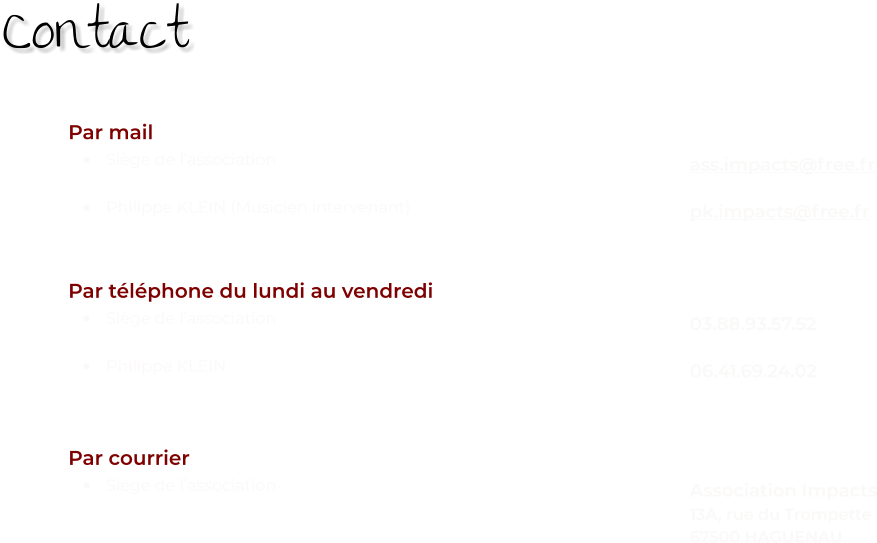 Par mail •	Siège de l’association •	Philippe KLEIN (Musicien intervenant) Par téléphone du lundi au vendredi •	Siège de l’association •	Philippe KLEIN    Par courrier •	Siège de l’association    ass.impacts@free.fr  pk.impacts@free.fr   03.88.93.57.52  06.41.69.24.02    Association Impacts 13A, rue du Trompette 67500 HAGUENAU   Contact
