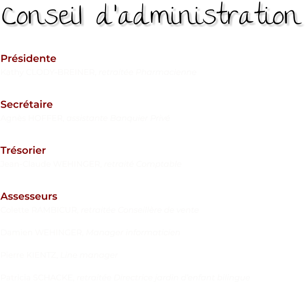Présidente Kathy CLODY-BREINER, retraitée Pharmacienne   Secrétaire Agnès HOFFER, assistante Banquier Privé   Trésorier Jean-Claude WEHINGER, retraité Comptable   Assesseurs Colette RAMBICUR, retraitée Conseillère de vente  Damien WEHINGER, Manager informaticien  Pierre KIENTZ, Line manager  Patricia SCHACKE, retraitée Directrice jardin d’enfant bilingue   Conseil d’administration