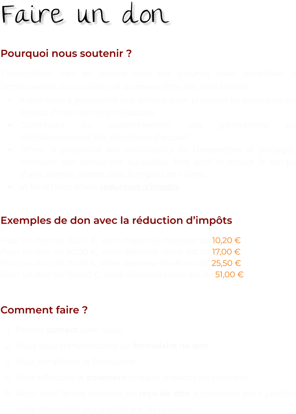 Pourquoi nous soutenir ? L’association met en oeuvre tous ses moyens pour contribuer à l’amélioration du quotidien et au mieux-être des populations.  •	Aidez-nous à poursuivre nos actions pour proposer toujours plus de projets d’interventions musicales. •	Contribuez au rassemblement des générations, au décloisonnement des structures d’accueil. •	Offrez la possibilité aux participants de transmettre et partager, retrouver des sensations agréables, être actif et acteur le temps d’une séance, exister dans le regard de l’autre. •	et bénéficiez d’une réduction d’impôts.   Exemples de don avec la réduction d’impôts Pour un don de 30,00 €, votre dépense réelle est de 10,20 € Pour un don de 50,00 €, votre dépense réelle est de 17,00 € Pour un don de 75,00 €, votre dépense réelle est de 25,50 € Pour un don de 150,00 €, votre dépense réelle est de 51,00 €   Comment faire ? 	1.	Prenez contact avec nous. 	2.	Nous vous transmettrons un formulaire de don. 	3.	Vous remplissez le formulaire. 	4.	Vous effectuez le paiement chèque, espèces ou virement. 	5.	Nous vous ferons parvenir un reçu de don à conserver pour justifier votre déduction aux Impôts sur les revenus.  Faire un don