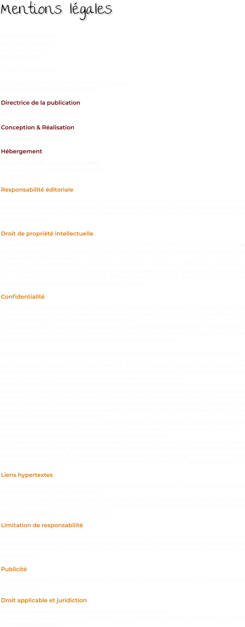 Association Impacts 13A, rue du Trompette 67500 HAGUENAU Tél 03.88.93.57.52  N° Siret : 42319321800025  Association inscrite au Tribunal d’Instance de Haguenau Publiée au Journal Officiel du 8 juin 1999.  Directrice de la publication Kathy CLODY-BREINER, Présidente  Conception & Réalisation Clarisse KLEIN  Hébergement 1&1 Internet SARL nommée 1&1 IONOS 7, place de la Gare - 57200 SARREGUEMINES Tél 0970 808 911  Responsabilité éditoriale Le site de l’association Impacts a pour but d’apporter aux internautes une information fiable et les moyens de s’impliquer aux côtés de l’association. Le site internet est placé sous la responsabilité éditoriale des membres de l’association. Nous pouvons également faire appel à d’autres acteurs en fonction de leur domaine d’expertise.  Droit de propriété intellectuelle L’association Impacts avise les utilisateurs de ce site que de nombreux éléments de celui-ci sont protégés par la législation sur le droit d’auteur : ce peut être notamment des photographies, des articles, des enregistrements audio ou vidéo… A ce titre, toute reproduction, représentation, utilisation, adaptation, modification, incorporation, traduction, commercialisation, partielles ou intégrales par quelque procédé et sur quelque support que ce soit  (papier, numérique, etc…) pour toute diffusion dans tout l’univers doivent faire l’objet d’une autorisation écrite préalable de la part de l’association Impacts.  Confidentialité Le site utilise Google Analytics pour analyser son audience et améliorer son contenu. Pour plus d’information sur les règles de confidentialité relatives à l’utilisation de Google Analytics, rendez-vous ici : https://support.google.com/analytics/answer/6004245?hl=fr Google Analytics utilise principalement des cookies propriétaires permettant de générer des rapports sur les interactions des visiteurs (ou "utilisateurs") avec les sites Web des clients Google Analytics. Les utilisateurs peuvent désactiver les cookies ou supprimer un cookie individuel.  Pour plus d’information sur l’utilisation des cookies, n’hésitez pas à consulter la page dédiée sur les cookies.  Les informations recueillies via les formulaires de don et d’adhésion que vous nous adressez sont enregistrées dans un fichier informatisé et sécurisé par l’Association Impacts. Le responsable du traitement est Mme Clarisse KLEIN, responsable de la gestion administrative de l’association. Ces données sont destinées à l’Association Impacts à des fins de traitement administratif de votre adhésion, votre don et de votre reçu fiscal, pour répondre à vos demandes et pour vous communiquer des informations en lien avec notre mission ; elles ne sont jamais transférées hors Union Européenne. Pour autant, L’Association Impacts reste libre du choix de ses sous-traitants techniques et commerciaux à la condition qu’ils présentent les garanties suffisantes au regard des exigences du Règlement Général sur la Protection des Données (RGPD : n° 2016-679). L’Association Impacts s’engage à prendre toutes les précautions nécessaires afin de préserver la sécurité des Informations et notamment qu’elles ne soient pas communiquées à des personnes non autorisées.  Par ailleurs l’Association Impacts ne collecte aucune « données sensibles ». Ces informations sont conservées pendant la durée strictement nécessaire à la réalisation des finalités précitées. Conformément à la réglementation, vous disposez d’un droit d’accès, de rectification, de suppression, de restriction et d’opposition au traitement des données vous concernant en contactant Association Impacts - 13A, rue du Trompette – 67500 HAGUENAU – 03.88.93.57.52 – ass.impacts@free.fr.  Liens hypertextes La mise en place d'un lien hypertexte vers le site www.association-impacts.fr nécessite une autorisation préalable et écrite de l’Association Impacts. En tout état de cause, l’Association Impacts n'est en aucun cas tenu responsable du contenu ainsi que des produits ou services proposés sur les sites auxquels le site www.association-impacts.fr se trouverait lié par des liens hypertextes ou tout autre type de liens.  Limitation de responsabilité Vous utilisez ce site sous votre seule et entière responsabilité. L’Association Impacts ne pourra pas être tenue pour responsable des dommages directs ou indirects, tels que, notamment, préjudice matériel, pertes de données ou de programme, préjudice financier, résultant de l'utilisation de ce site ou des sites qui lui sont liés.  Publicité Le site n'accepte pas et ne reçoit pas de fonds publicitaires. Il est financé entièrement par les fonds propres de l'association.  Droit applicable et juridiction  Tout litige en relation avec l’utilisation du site  est soumis au droit français. En dehors des cas où la loi ne le permet pas, il est fait attribution exclusive de juridiction au tribunal compétent de Haguenau.        Mentions légales