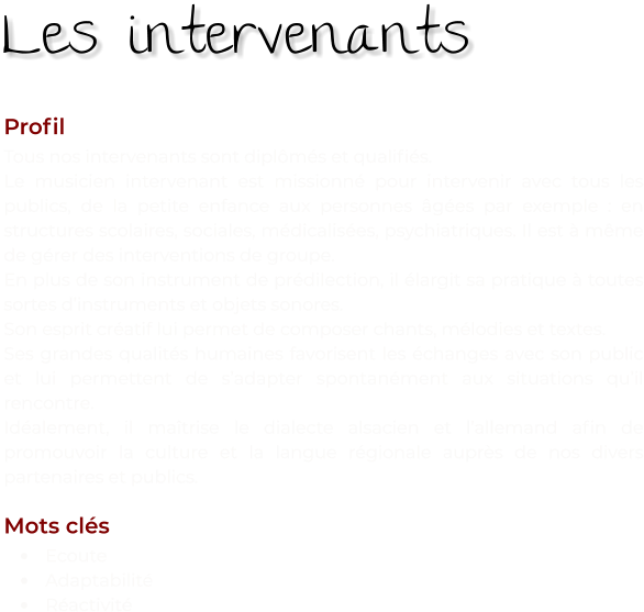 Profil Tous nos intervenants sont diplômés et qualifiés. Le musicien intervenant est missionné pour intervenir avec tous les publics, de la petite enfance aux personnes âgées par exemple : en structures scolaires, sociales, médicalisées, psychiatriques. Il est à même de gérer des interventions de groupe. En plus de son instrument de prédilection, il élargit sa pratique à toutes sortes d’instruments et objets sonores. Son esprit créatif lui permet de composer chants, mélodies et textes. Ses grandes qualités humaines favorisent les échanges avec son public et lui permettent de s’adapter spontanément aux situations qu’il rencontre. Idéalement, il maîtrise le dialecte alsacien et l’allemand afin de promouvoir la culture et la langue régionale auprès de nos divers partenaires et publics.  Mots clés •	Ecoute •	Adaptabilité •	Réactivité Les intervenants