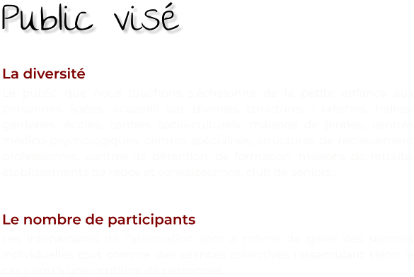 La diversité Le public que nous touchons s’échelonne de la petite enfance aux personnes âgées, accueilli par diverses structures : crèches, haltes-garderies, écoles, centres socio-culturels, maisons de jeunes, centres médico-psychologiques, centres spécialisés, structures de reclassement professionnel, centres de détention, de formation, maisons de retraite, établissements de repos et convalescence, club de seniors...   Le nombre de participants Les intervenants de l’association sont à même de gérer des séances individuelles tout comme des séances collectives rassemblant selon le cas jusqu’à une centaine de personnes. Public visé