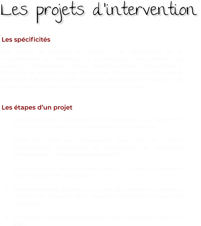 Les spécificités Nos ateliers se réalisent en groupe et se différencient de la musicothérapie, de l’animation ou du spectacle. Chaque individu est acteur de l’intervention avec un objectif commun à tous, créer et échanger. Le résultat musical n’a que peu d’importance en soi, aucun jugement n’est émis, seules comptent les énergies mobilisées. Les ateliers proposent une dimension où rien n’est impossible.   Les étapes d’un projet •	Rencontre entre le demandeur et l’intervenant pour déterminer ensemble les objectifs, les problématiques et les attentes ;  •	Etude du projet par l’intervenant pour cibler le nombre d’interventions nécessaires, les préparations et recherches indispensables à la réalisation des objectifs ;  •	Soumission d’un devis au demandeur sur la base de dépenses réelles imputées à l’association ; •	Après acceptation du devis, un contrat de prestation est transmis, stipulant les modalités de la réalisation du projet ainsi que son cadre légal ; •	La réalisation concrète du projet peut-être suivie selon le cas d’un bilan. Les projets d’intervention